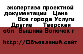 экспертиза проектной документации › Цена ­ 10 000 - Все города Услуги » Другие   . Тверская обл.,Вышний Волочек г.